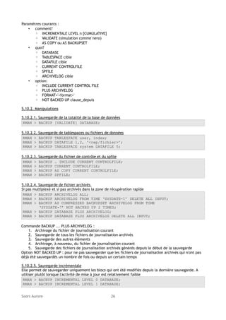 Paramètres courants :
• comment?
◦ INCREMENTALE LEVEL n [CUMULATIVE]
◦ VALIDATE (simulation comme nero)
◦ AS COPY ou AS BACKUPSET
• quoi?
◦ DATABASE
◦ TABLESPACE cible
◦ DATAFILE cible
◦ CURRENT CONTROLFILE
◦ SPFILE
◦ ARCHIVELOG cible
• option:
◦ INCLUDE CURRENT CONTROL FILE
◦ PLUS ARCHIVELOG
◦ FORMAT='<format>'
◦ NOT BACKED UP clause_depuis
5.10.2. Manipulations
5.10.2.1. Sauvegarde de la totalité de la base de données
RMAN > BACKUP [VALIDATE] DATABASE;
5.10.2.2.
RMAN >
RMAN >
RMAN >

Sauvegarde de tablespaces ou fichiers de données
BACKUP TABLESPACE user, index;
BACKUP DATAFILE 1,2, ‘<rep/fichier>’;
BACKUP TABLESPACE system DATAFILE 5;

5.10.2.3.
RMAN >
RMAN >
RMAN >
RMAN >

Sauvegarde du fichier de contrôle et du spfile
BACKUP … INCLUDE CURRENT CONTROLFILE;
BACKUP CURRENT CONTROLFILE;
BACKUP AS COPY CURRENT CONTROLFILE;
BACKUP SPFILE;

5.10.2.4. Sauvegarde de fichier archivés
Si pas multiplexé et si pas archivés dans la zone de récupération rapide
RMAN > BACKUP ARCHIVELOG ALL;
RMAN > BACKUP ARCHIVELOG FROM TIME ‘SYSDATE-1’ DELETE ALL INPUT;
RMAN > BACKUP AS COMPRESSED BACKUPSET ARCHIVELOG FROM TIME
‘SYSDATE-7’ NOT BACKED UP 2 TIMES;
RMAN > BACKUP DATABASE PLUS ARCHIVELOG;
RMAN > BACKUP DATABASE PLUS ARCHIVELOG DELETE ALL INPUT;
Commande BACKUP ... PLUS ARCHIVELOG :
1. Archivage du fichier de journalisation courant
2. Sauvegarde de tous les fichiers de journalisation archivés
3. Sauvegarde des autres éléments
4. Archivage, à nouveau, du fichier de journalisation courant
5. Sauvegarde des fichiers de journalisation archivés générés depuis le début de la sauvegarde
Option NOT BACKED UP : pour ne pas sauvegarder que les fichiers de journalisation archivés qui n'ont pas
déjà été sauvegardés un nombre de fois ou depuis un certain temps
5.10.2.5. Sauvegarde incrémentale
Elle permet de sauvegarder uniquement les blocs qui ont été modifiés depuis la dernière sauvegarde. A
utiliser plutôt lorsque l'activité de mise à jour est relativement faible
RMAN > BACKUP INCREMENTAL LEVEL 0 DATABASE;
RMAN > BACKUP INCREMENTAL LEVEL 1 DATABASE;
Soors Aurore

26

 