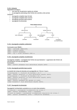 5.10.3. Scénario
Hypothèses de départ:
• une zone de récupération rapide est utilisée
• la sauvegarde automatique des fichiers de contrôle a été activée
Scénarios :
• sauvegarde complète base fermée
• sauvegarde complète base ouverte
• sauvegarde partielle base ouverte
• sauvegarde incrémentale

5.10.4. Sauvegarde complète (cohérente)
Commande (avec RMAN) :
RMAN > SHUTDOWN IMMEDIATE;
RMAN > STARTUP MOUNT;
RMAN > BACKUP DATABASE;
RMAN > SQL « ALTER DATABASE OPEN »;
5.10.5. Sauvegarde complète (incohérente)
Sauvegarde complète + sauvegarde des fichiers de journalisation + suppression des fichiers de
journalisation archivés sauvegardés.
Commande :
RMAN > BACKUP DATABASE PLUS ARCHIVELOG DELETE INPUT
5.10.6. Sauvegarde partielle base ouverte
La totalité de la base de données est sauvegardée en 3 fois en 3 jours :
# Sauvegarde 1 : fichiers de données 1 et 2
RMAN > BACKUP DATAFILE 1,2 PLUS ARCHIVELOG DELETE INPUT;
# Sauvegarde 2 : fichiers de données 3 et 4
RMAN > BACKUP DATAFILE 3,4 PLUS ARCHIVELOG DELETE INPUT;
# Sauvegarde 3 : le reste
RMAN > BACKUP DATABASE NOT BACKED UP SINCE
TIME=‘SYSDATE-3’ PLUS ARCHIVELOG DELETE INPUT;
5.10.7. Sauvegarde incrémentale
Sauvegarde incrémentale cumulative sur un cycle d'une semaine :
# Dimanche : sauvegarde incrémentale de niveau 0
RMAN > BACKUP INCREMENTAL LEVEL 0 DATABASE;
# Lundi au Samedi : sauvegarde incrémentale cumulative de niveau 1
RMAN > BACKUP INCREMENTAL LEVEL 1 CUMULATIVE DATABASE;

Soors Aurore

28

 