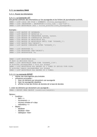 5.11. Le repository RMAN
5.11.1. Trouver les informations
5.11.1.1. La Commande LIST
Elle permet d'afficher des informations sur les sauvegardes et les fichiers de journalisation archivés.
RMAN > LIST cible [BY FILE | SUMMARY] [filtre_sauvegarde];
RMAN > LIST {BACKUPSET | BACKUPPIEC}{liste_clés | tag=‘nom’};
RMAN > LIST ARCHIVELOG [ALL | filtre_archive][info_sauvegarde];
Exemples :
RMAN > LIST
RMAN > LIST
RMAN > LIST
RMAN > LIST
RMAN > LIST
RMAN > LIST
RMAN > LIST
RMAN > LIST

BACKUP
BACKUP
BACKUP
BACKUP
BACKUP
BACKUP
BACKUP
BACKUP

OF DATABASE;
OF DATAFILE 1;
OF TABLESPACE system, sysaux.
OF CONTROLFILE SPFILE;
OF ARCHIVELOG ALL
OF ARCHIVELOG UNTIL TIME ‘SYSDATE_1’;
TAG=‘DBINC0’;
COMPLETED AFTER ‘SYSDATE_1’;

RMAN > LIST BACKUPSET 8;
RMAN > LIST BACKUPSET TAB=‘DBINC0’;
RMAN > LIST BACKUPPIECE 76;

RMAN > LIST ARCHIVELOG ALL;
# dans la dernière heure
RMAN > LIST ARCHIVELOG FROM TIME ‘SYSDATE_1/24’;
# archives sauvegardées 2 fois sur disque
RMAN > LIST ARCHIVELOG ALL BACKED UP 2 TIMES TO DEVICE TYPE DISK;
# archives jamais sauvegardées sur disque
RMAN > LIST ARCHIVELOG ALL BACKED UP 0 TIMES;
5.11.1.2. La commande REPORT
• réaliser des interrogations plus évoluées
• utilisations principales :
1. lister les éléments qui nécessitent une sauvegarde
2. lister les sauvegardes obsolètes
3. afficher la liste des fichiers de données de la base de données
1. Lister les éléments qui nécessitent une sauvegarde :
RMAN > REPORT NEED BACKUP [condition][objets];
Options :
• Condition :
◦ DAYS = n
◦ incremental = n
◦ recovery window of n days
◦ redundancy = n
• Objets :
◦ database
◦ database <liste>
◦ tablespace <liste>

Soors Aurore

29

 