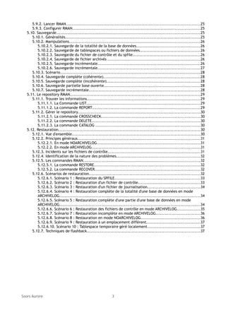 5.9.2. Lancer RMAN...............................................................................................25
5.9.3. Configurer RMAN...........................................................................................25
5.10. Sauvegarde......................................................................................................25
5.10.1. Généralités................................................................................................25
5.10.2. Manipulations.............................................................................................26
5.10.2.1. Sauvegarde de la totalité de la base de données.............................................26
5.10.2.2. Sauvegarde de tablespaces ou fichiers de données...........................................26
5.10.2.3. Sauvegarde du fichier de contrôle et du spfile................................................26
5.10.2.4. Sauvegarde de fichier archivés ..................................................................26
5.10.2.5. Sauvegarde incrémentale.........................................................................26
5.10.2.6. Sauvegarde incrémentale.........................................................................27
5.10.3. Scénario....................................................................................................28
5.10.4. Sauvegarde complète (cohérente).....................................................................28
5.10.5. Sauvegarde complète (incohérente)..................................................................28
5.10.6. Sauvegarde partielle base ouverte....................................................................28
5.10.7. Sauvegarde incrémentale...............................................................................28
5.11. Le repository RMAN............................................................................................29
5.11.1. Trouver les informations................................................................................29
5.11.1.1. La Commande LIST.................................................................................29
5.11.1.2. La commande REPORT.............................................................................29
5.11.2. Gérer le repository.......................................................................................30
5.11.2.1. La commande CROSSCHECK......................................................................30
5.11.2.2. La commande DELETE.............................................................................30
5.11.2.3. La commande CATALOG ..........................................................................30
5.12. Restauration.....................................................................................................30
5.12.1. Vue d'ensemble...........................................................................................30
5.12.2. Principes généraux.......................................................................................31
5.12.2.1. En mode NOARCHIVELOG.........................................................................31
5.12.2.2. En mode ARCHIVELOG.............................................................................31
5.12.3. Incidents sur les fichiers de contrôle..................................................................31
5.12.4. Identification de la nature des problèmes............................................................32
5.12.5. Les commandes RMAN...................................................................................32
5.12.5.1. La commande RESTORE...........................................................................32
5.12.5.2. La commande RECOVER...........................................................................32
5.12.6. Scénarios de restauration...............................................................................32
5.12.6.1. Scénario 1 : Restauration du SPFILE.............................................................33
5.12.6.2. Scénario 2 : Restauration d'un fichier de contrôle............................................33
5.12.6.3. Scénario 3 : Restauration d'un fichier de journalisation.....................................34
5.12.6.4. Scénario 4 : Restauration complète de la totalité d'une base de données en mode
ARCHIVELOG....................................................................................................34
5.12.6.5. Scénario 5 : Restauration complète d'une partie d'une base de données en mode
ARCHIVELOG....................................................................................................34
5.12.6.6. Scénario 6 : Restauration des fichiers de contrôle en mode ARCHIVELOG.................35
5.12.6.7. Scénario 7 : Restauration incomplète en mode ARCHIVELOG...............................36
5.12.6.8. Scénario 8 : Restauration en mode NOARCHIVELOG..........................................36
5.12.6.9. Scénario 9 : Restauration à un emplacement différent......................................37
5.12.6.10. Scénario 10 : Tablespace temporaire géré localement......................................37
5.12.7. Techniques de flashback................................................................................37

Soors Aurore

3

 