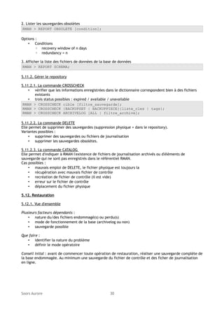 2. Lister les sauvegardes obsolètes
RMAN > REPORT OBSOLETE [condition];
Options :
• Conditions
◦ recovery window of n days
◦ redundancy = n
3. Afficher la liste des fichiers de données de la base de données
RMAN > REPORT SCHEMA;
5.11.2. Gérer le repository
5.11.2.1. La commande CROSSCHECK
• vérifier que les informations enregistrées dans le dictionnaire correspondent bien à des fichiers
existants
• trois status possibles : expired / available / unavailable
RMAN > CROSSCHECK cible [filtre_sauvegarde];
RMAN > CROSSCHECK {BACKUPSET | BACKUPPIECE}{liste_cles | tags};
RMAN > CROSSCHECK ARCHIVELOG [ALL | filtre_archive];
5.11.2.2. La commande DELETE
Elle permet de supprimer des sauvegardes (suppression physique + dans le repository).
Variantes possibles :
• supprimer des sauvegardes ou fichiers de journalisation
• supprimer les sauvegardes obsolètes.
5.11.2.3. La commande CATALOG
Elle permet d'indiquer à RMAN l'existence de fichiers de journalisation archivés ou d'éléments de
sauvegarde qui ne sont pas enregistrés dans le référentiel RMAN.
Cas possibles :
• mauvais emploi de DELETE, le fichier physique est toujours la
• récupération avec mauvais fichier de contrôle
• recréation de fichier de contrôle (il est vide)
• erreur sur le fichier de contrôle
• déplacement du fichier physique
5.12. Restauration
5.12.1. Vue d'ensemble
Plusieurs facteurs dépendants :
• nature du/des fichiers endommagé(s) ou perdu(s)
• mode de fonctionnement de la base (archivelog ou non)
• sauvegarde possible
Que faire :
• identifier la nature du problème
• définir le mode opératoire
Conseil inital : avant de commencer toute opération de restauration, réaliser une sauvegarde complète de
la base endommagée. Au minimum une sauvegarde du fichier de contrôle et des ficher de journalisation
en ligne.

Soors Aurore

30

 