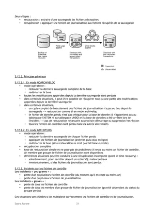 Deux étapes :
• restauration : extraire d'une sauvegarde les fichiers nécessaires
• récupération : appliquer les fichiers de journalisation aux fichiers récupérés de la sauvegarde

5.12.2. Principes généraux
5.12.2.1. En mode NOARCHIVELOG
• mode opératoire :
◦ restaurer la dernière sauvegarde complète de la base
◦ redémarrer la base
• toutes les modifications apportées depuis la dernière sauvegarde sont perdues
• dans certaines situations, il peut être possible de récupérer tout ou une partie des modifications
apportées depuis la dernière sauvegarde
• dans certaines situations,
◦ un cycle complet de basculement des fichiers de journalisation n'a pas eu lieu depuis la
sauvegarde --> restauration comme si en mode archivelog
◦ le fichier de données perdu n'est pas critique pour la base de donnée (il n'appartient pas au
tablespace SYSTEM ni au tablespace UNDO) et la base de données a été arrêtée lors de
l'incident --> pas de restauration nécessaire au prochain démarrage ou suppression/recréation
◦ tous les fichiers de contrôles sont perdu mais les autres sont intacts
5.12.2.2. En mode ARCHIVELOG
• mode opératoire :
◦ restaurer la dernière sauvegarde de chaque fichier perdu
◦ appliquer les fichiers de journalisation (archives puis ceux en ligne)
◦ redémarrer la base (si la restauration ne s'est pas fait base ouverte)
• récupération complète
• type de restauration simple et ne pose pas de problèmes s'il reste au moins un fichier de contrôle,
un membre par groupe de fichier de journalisation sont disponibles
• différentes situations peuvent conduire à une récupération incomplète (point in time recovery) :
◦ volontairement, pour s'arrêter devant un ordre SQL malencontreux
◦ involontairement, si des fichiers de journalisation sont perdus
5.12.3. Incidents sur les fichiers de contrôle
Les incidents « peu graves » :
• perte d'un ou plusieurs fichiers de contrôle (du moment qu'il en reste au moins un)
• perte d'un ou plusieurs fichiers de journalisation
Les incidents « graves » :
• perte de tous les fichiers de contrôle
• perte de tous les membre d'un groupe de fichier de journalisation (gravité dépendant du statut du
groupe perdu)
Ces situations sont évitées si on multiplexe correctement les fichiers de contrôle et de journalisation,
Soors Aurore

31

 