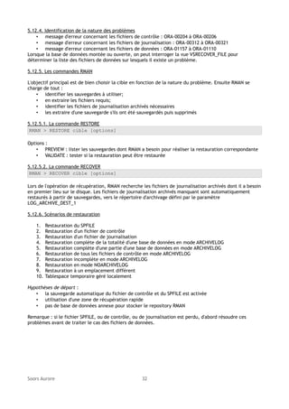 5.12.4. Identification de la nature des problèmes
• message d'erreur concernant les fichiers de contrôle : ORA-00204 à ORA-00206
• message d'erreur concernant les fichiers de journalisation : ORA-00312 à ORA-00321
• message d'erreur concernant les fichiers de données : ORA-01157 à ORA-01110
Lorsque la base de données montée ou ouverte, on peut interroger la vue V$RECOVER_FILE pour
déterminer la liste des fichiers de données sur lesquels il existe un problème.
5.12.5. Les commandes RMAN
L'objectif principal est de bien choisir la cible en fonction de la nature du problème. Ensuite RMAN se
charge de tout :
• identifier les sauvegardes à utiliser;
• en extraire les fichiers requis;
• identifier les fichiers de journalisation archivés nécessaires
• les extraire d'une sauvegarde s'ils ont été sauvegardés puis supprimés
5.12.5.1. La commande RESTORE
RMAN > RESTORE cible [options]
Options :
• PREVIEW : lister les sauvegardes dont RMAN a besoin pour réaliser la restauration correspondante
• VALIDATE : tester si la restauration peut être restaurée
5.12.5.2. La commande RECOVER
RMAN > RECOVER cible [options]
Lors de l'opération de récupération, RMAN recherche les fichiers de journalisation archivés dont il a besoin
en premier lieu sur le disque. Les fichiers de journalisation archivés manquant sont automatiquement
restaurés à partir de sauvegardes, vers le répertoire d'archivage défini par le paramètre
LOG_ARCHIVE_DEST_1
5.12.6. Scénarios de restauration
1.
2.
3.
4.
5.
6.
7.
8.
9.
10.

Restauration du SPFILE
Restauration d'un fichier de contrôle
Restauration d'un fichier de journalisation
Restauration complète de la totalité d'une base de données en mode ARCHIVELOG
Restauration complète d'une partie d'une base de données en mode ARCHIVELOG
Restauration de tous les fichiers de contrôle en mode ARCHIVELOG
Restauration incomplète en mode ARCHIVELOG
Restauration en mode NOARCHIVELOG
Restauration à un emplacement différent
Tablespace temporaire géré localement

Hypothèses de départ :
• la sauvegarde automatique du fichier de contrôle et du SPFILE est activée
• utilisation d'une zone de récupération rapide
• pas de base de données annexe pour stocker le repository RMAN
Remarque : si le fichier SPFILE, ou de contrôle, ou de journalisation est perdu, d'abord résoudre ces
problèmes avant de traiter le cas des fichiers de données.

Soors Aurore

32

 
