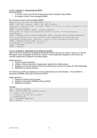 5.12.6.1. Scénario 1 : Restauration du SPFILE
Deux possibilités :
• le recréer à partir d'un fichier de paramètres texte (méthode la plus simple)
• le restaurer à partir d'une sauvegarde RMAN
Pour restaurer à partir d'une sauvegarde RMAN :
#positionner le DBID correspondant à la DB
RMAN > SET DBID <nombre> RMAN > SET DBID <nombre>
#démarrer l’instance sans la monter (RMAN va utiliser un spfile temporaire pour
démarrer l’instance
RMAN > STARTUP NOMOUNT RMAN > STARTUP NOMOUNT
#restaurer le fichier de paramètres serveur à partir d’une sauvegarde
automatique
RMAN > RESTORE SPFILE FROM AUTOBACKUP; RMAN > RESTORE SPFILE FROM AUTOBACKUP;
# si cela échoue, ou si utilisation d’une sauvegarde qui n’est pas une
sauvegarde automatique, restaurer à partir d’une sauvegarde spécifique
RMAN > RESTORE SPFILE FROM ‘<fichier>’;
# redémarrer l’instance et l’ouvrir
RMAN > SHUTDOWN
RMAN > STARTUP
5.12.6.2. Scénario 2 : Restauration d'un fichier de contrôle
Dans le cas où l'on a perdu un ou plusieurs fichiers de contrôle mais qu'il en reste au moins un, il ne faut
PAS repartir d'une sauvegarde de fichier de contrôle. Il faut simplement dupliquer un des fichiers de
contrôle restants pour remplacer les fichiers perdus.
Mode opératoire :
1. Arrêter la base de données
2. Utiliser le fichier d'alerte de l'instance pour identifier les fichiers perdus
3. Dupliquer une version valide du fichier de contrôle pour la mettre à la place de celui endommagé
4. Redémarrer la base de données
Si le fichier de contrôle est dupliqué à un autre emplacement que celui d'origine, il faut modifier le
paramètre CONTROL_FILES dans le fichier du SPFILE.
Mode opératoire :
1. Démarrer l'instance sans la monter
2. Modifier le paramètre CONTROL_FILES du SPFILE
3. Redémarrer l'instance
Exemple :
SQL > STARTUP NOMOUNT
SQL > ALTER SYSTEM SET CONTROL_FILES=
1 ‘<rep + nom fichier>’
2 ‘<nouveau rep et nom fichier>’
3 SCOPE=SPFILE;
SQL > SHUTDOWN IMMEDIATE
SQL > STARTUP

Soors Aurore

33

 