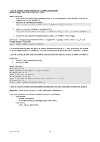 5.12.6.3. Scénario 3 : Restauration d'un fichier de journalisation
Même stratégie avec la recréation des fichiers.
Mode opératoire :
1. Identifier le/les fichier(s) endommagé(s) dans le fichier des alertes, dans le fichier de trace de
LGWR ou dans la vue V$LOGFILE
2. Supprimer le membre endommagée
SQL > ALTER DATABASE DROP LOGFILE MEMBER ‘nom_fichier’;
3. Ajouter un nouveau membre au groupe concerné
SQL > ALTER DATABASE ADD LOGFILE MEMBER ‘nom_fichier’ TO GROUP numero;
4. Réitérer les deux opérations précédentes avec tous les membres endommagés
Remarque : on ne peut supprimer le membre si il appartient au groupe courant. Dans ce cas, il faut
changer de groupe courant :
SQL > ALTER SYSTEM SWITCH LOGFILE
Cet ordre ne peut être exécuté que si la base de données est ouverte. Si la base de données est fermée,
et qu'elle ne peut pas être ouverte tout de suite, on peut reporter la correction du problème à plus tard,
5.12.6.4. Scénario 4 : Restauration complète de la totalité d'une base de données en mode ARCHIVELOG
Hypothèses :
• tous les fichiers de données perdus
• instance arrêtée
Mode opératoire :
# monter la DB
RMAN STARTUP MOUNT RMAN > STARTUP MOUNT
# restaurer la DB
RMAN > RESTORE DATABASE;
# récupérer la DB #p
RMAN > RECOVER DATABASE DELETE ARCHIVELOG MAXSIZE 200M;
# ouvrir la DB
RMAN > SQL « ALTER DATABASE OPEN »;
5.12.6.5. Scénario 5 : Restauration complète d'une partie d'une base de données en mode ARCHIVELOG
Hypothèse : perte d'un ou plusieurs fichiers de données (mais pas tous).
Il y a deux possibilités de réalisations selon la nature du problèmes :
• base fermée :
◦ fermée initialement
◦ fichier de données du tablespace SYSTEM ou UNDO
• base ouverte :
◦ autres fichiers de données

Soors Aurore

34

 