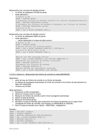 Restauration avec une base de données fermée :
• un fichier du tablespace SYSTEM est perdu
• mode opératoire :
# monter la DB
RMAN > STARTUP MOUNT
# restaurer fichiers de données souhaité via restore tablespace/datafile
RMAN > RESTORE TABLESPACE system;
# récupérer les fichiers de données # récupérer les fichiers de données
RMAN > RECOVER TABLESPACE system;
# ouvrir la DB
RMAN > SQL « ALTER DATABASE OPEN »;
Restauration avec une base de données ouverte :
• un fichier du tablespace INDEX est perdu
• mode opératoire :
◦ partie optionnelle si la base est déjà ouverte :
# monter la DB
RMAN > STARTUP MOUNT
# mettre offline les fichiers perdus
RMAN > SQL « ALTER DATABASE DATAFILE 6 OFFLINE »;
# ouvrir la DB # ouvrir la DB
RMAN > SQL « ALTER DATABASE OPEN »;
◦
#mettre les TBS concernés offline
RMAN > SQL « ALTER DATABASE indx OFFLINE IMMEDIATE »;
#restaurer les fichiers de données souhaitées
RMAN > RESTORE DATAFILE 6;
#récupérer les fichiers de données
RMAN > RECOVER DATAFILE 6;
#passer ONLINE les tablespaces concernés
RMAN > SQL « ALTER TABLESPACE indx ONLINE;
5.12.6.6. Scénario 6 : Restauration des fichiers de contrôle en mode ARCHIVELOG
Hypothèses :
• perte de tous les fichiers de contrôle et un fichier de données
• on dispose de sauvegarde automatique du fichier de contrôle et les fichiers de journalisation en
ligne sont disponibles
• l'instance est arrêtée
Mode opératoire :
1. Positionner le SID correspondant
2. Démarrer l'instance sans la monter
3. Restaurer les fichiers de contrôle à partir d'une sauvegarde automatique
4. Monter la base de donnée
5. Restaurer les fichiers perdus
6. Récupérer la base de données (pas uniquement les fichiers de données car on repart d'une
sauvegarde de fichier de contrôle; sous entendu un CROSSCHECK et CATALOG)
7. Ouvrir la base de données avec l'option « RESETLOGS » (obligatoire)
Exemple :
RMAN > SET DBID <numero>
RMAN > STARTUP NOMOUNT
RMAN > RESTORE CONTROLFILE FROM AUTOBACKUP;
RMAN > SQL « ALTER DATABASE MOUNT »;
RMAN > RESTORE DATAFILE 5;
RMAN > RECOVER DATABASE;
RMAN > SQL « ALTER DATABASE OPEN RESTLOGS »;
Soors Aurore

35

 