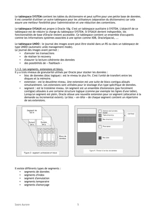 Le tablespace SYSTEM contient les tables du dictionnaire et peut suffire pour une petite base de données.
Il est conseillé d'utiliser un autre tablespace pour les utilisateurs (séparation du dictionnaire) car cela
assure une meilleur flexibilité pour l'administration et une réduction des contentions.
Le tablespace SYSAUX est propre à Oracle 10g. C'est un tablespace auxiliaire à SYSTEM. L'objectif de ce
tablespace est de réduire la charge du tablespace SYSTEM. Si SYSAUX devient indisponible, les
fonctionnalités de base d'Oracle restent accessible. Ce tablespace contient un ensemble d'occupants
comme les informations systèmes associées à une option comme XDB, OracleSpacial, ...
Le tablespace UNDO : le journal des images avant peut être stocké dans un RS ou dans un tablespace de
type UNDO (automatic undo management mode).
Le journal des images avant permet :
• d'annuler les transactions
• de réaliser le recovery
• d'assurer la lecture cohérente des données
• des possibilités de « flashback »
1.1.2. Les segments, extensions et blocs.
Il y a trois niveaux de granularité utilisés par Oracle pour stocker les données :
• bloc de données (bloc logique) : est le niveau le plus fin. C'est l'unité de transfert entre les
disques et la mémoire.
• extension : est le deuxième niveau. Une extension est une suite de blocs contigus alloués
simultanément. Les extensions sont utilisées pour le stockage d'un type spécifique de données.
• segment : est le troisième niveau. Un segment est un ensemble d'extensions (pas forcément
contigüe) allouées à une certaine structure logique (comme par exemple les lignes d'une table).
Lorsqu'un segment est plein, Oracle alloue une nouvelle extension pour ce segment (allocation à la
demande ou incremental extent). Le bloc « en-tête » de chaque segment contient un répertoire
de ses extensions.

Il existe différents types de segments :
• segments de données
• segments d'index
• segment d'annulation
• segments temporaire
• segments d'amorçage

Soors Aurore

5

 