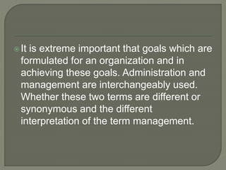 It is extreme important that goals which are
formulated for an organization and in
achieving these goals. Administration and
management are interchangeably used.
Whether these two terms are different or
synonymous and the different
interpretation of the term management.
 