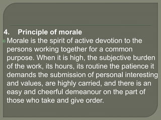 4. Principle of morale
Morale is the spirit of active devotion to the
persons working together for a common
purpose. When it is high, the subjective burden
of the work, its hours, its routine the patience it
demands the submission of personal interesting
and values, are highly carried, and there is an
easy and cheerful demeanour on the part of
those who take and give order.
 