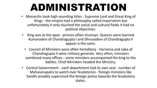 ADMINISTRATION
• Monarchs took high sounding titles - Supreme Lord and Great King of
Kings - the empire had a philosophy called imperialism but
unfortunately it only touched the social and cultural fields it had no
political objectives.
• King was at the apex - princes often Viceroys. Queens were learned.
Kumaradevi of Chandragupta I and Dhruvadevi of Chandragupta II
appear o the coins.
• Council of Ministers were often hereditary - Harisena and saba of
Chandragupta II were military generals. Very often, ministers
combined many offices - some ministers accompanied the king to the
battles. Chief Ministers headed the Ministry.
• Central Government - each department had its own seal - number of
Mahasenapatis to watch over feudatories - foreign ministers like
Sandhi proably supervised the foreign policy towards the feudastory
states.
 