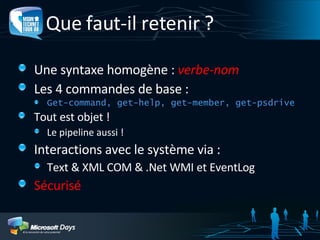 Que faut-il retenir ? Une syntaxe homogène :  verbe-nom Les 4 commandes de base : Get-command, get-help, get-member, get-psdrive Tout est objet ! Le pipeline aussi ! Interactions avec le système via : Text & XML COM & .Net WMI et EventLog Sécurisé 
