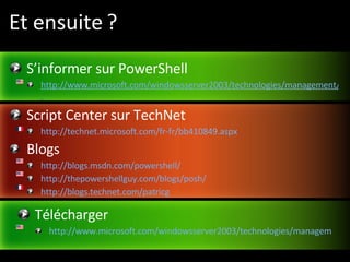 Et ensuite ? S’informer sur PowerShell http://www.microsoft.com/windowsserver2003/technologies/management/powershell/default.mspx   Script Center sur TechNet http://technet.microsoft.com/fr-fr/bb410849.aspx   Blogs http://blogs.msdn.com/powershell/  http://thepowershellguy.com/blogs/posh/ http://blogs.technet.com/patricg Télécharger http://www.microsoft.com/windowsserver2003/technologies/management/powershell/download.mspx 
