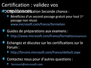 Certification : validez vos compétences Offre de certification Seconde chance : Bénéficiez d’un second passage gratuit pour tout 1 er  passage non réussi  www.microsoft.com/france/formation   Guides de préparations aux examens : http://www.microsoft.com/france/formatio n/examens Echangez et discutez sur les certifications sur le Forum :  http://forums.microsoft.com/france/default.aspx Contactez nous pour d’autres questions : [email_address]   