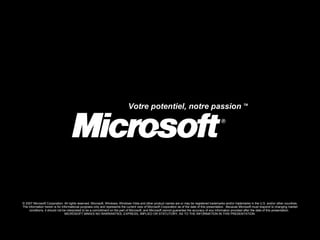 © 2007 Microsoft Corporation. All rights reserved. Microsoft, Windows, Windows Vista and other product names are or may be registered trademarks and/or trademarks in the U.S. and/or other countries. The information herein is for informational purposes only and represents the current view of Microsoft Corporation as of the date of this presentation.  Because Microsoft must respond to changing market conditions, it should not be interpreted to be a commitment on the part of Microsoft, and Microsoft cannot guarantee the accuracy of any information provided after the date of this presentation.  MICROSOFT MAKES NO WARRANTIES, EXPRESS, IMPLIED OR STATUTORY, AS TO THE INFORMATION IN THIS PRESENTATION. Votre potentiel, notre passion  TM  