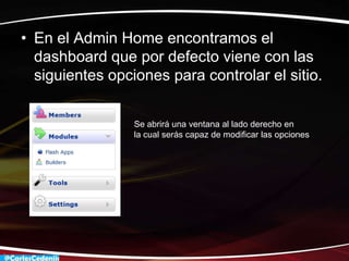 • En el Admin Home encontramos el
  dashboard que por defecto viene con las
  siguientes opciones para controlar el sitio.


                 Se abrirá una ventana al lado derecho en
                 la cual serás capaz de modificar las opciones
 