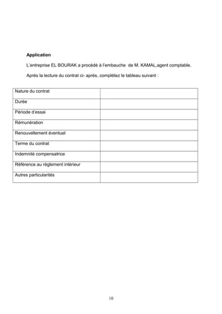 Application
L’entreprise EL BOURAK a procédé à l’embauche de M. KAMAL,agent comptable.
Après la lecture du contrat ci- après, complétez le tableau suivant :
Nature du contrat
Durée
Période d’essai
Rémunération
Renouvellement éventuel
Terme du contrat
Indemnité compensatrice
Référence au règlement intérieur
Autres particularités
10
 