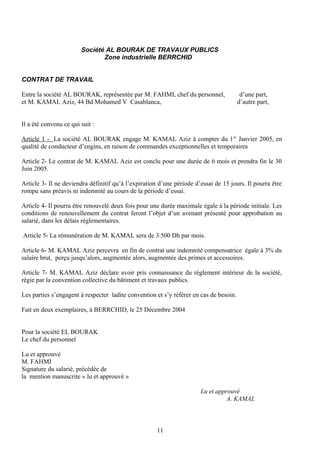 Société AL BOURAK DE TRAVAUX PUBLICS
Zone industrielle BERRCHID
CONTRAT DE TRAVAIL
Entre la société AL BOURAK, représentée par M. FAHMI, chef du personnel, d’une part,
et M. KAMAL Aziz, 44 Bd Mohamed V Casablanca, d’autre part,
Il a été convenu ce qui suit :
Article 1 - La société AL BOURAK engage M. KAMAL Aziz à compter du 1er
Janvier 2005, en
qualité de conducteur d’engins, en raison de commandes exceptionnelles et temporaires
Article 2- Le contrat de M. KAMAL Aziz est conclu pour une durée de 6 mois et prendra fin le 30
Juin 2005.
Article 3- Il ne deviendra définitif qu’à l’expiration d’une période d’essai de 15 jours. Il pourra être
rompu sans préavis ni indemnité au cours de la période d’essai.
Article 4- Il pourra être renouvelé deux fois pour une durée maximale égale à la période initiale. Les
conditions de renouvellement du contrat feront l’objet d’un avenant présenté pour approbation au
salarié, dans les délais réglementaires.
Article 5- La rémunération de M. KAMAL sera de 3.500 Dh par mois.
Article 6- M. KAMAL Aziz percevra en fin de contrat une indemnité compensatrice égale à 3% du
salaire brut, perçu jusqu’alors, augmentée alors, augmentée des primes et accessoires.
Article 7- M. KAMAL Aziz déclare avoir pris connaissance du règlement intérieur de la société,
régie par la convention collective du bâtiment et travaux publics.
Les parties s’engagent à respecter ladite convention et s’y référer en cas de besoin.
Fait en deux exemplaires, à BERRCHID, le 25 Décembre 2004
Pour la société EL BOURAK
Le chef du personnel
Lu et approuvé
M. FAHMI
Signature du salarié, précédée de
la mention manuscrite « lu et approuvé »
Lu et approuvé
A. KAMAL
11
 