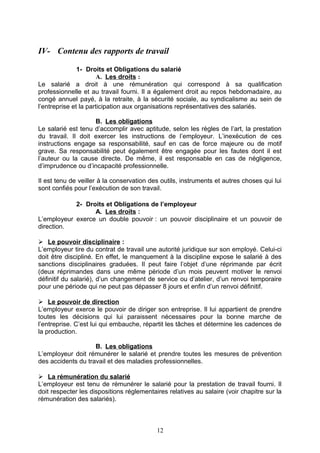 IV- Contenu des rapports de travail
1- Droits et Obligations du salarié
A. Les droits :
Le salarié a droit à une rémunération qui correspond à sa qualification
professionnelle et au travail fourni. Il a également droit au repos hebdomadaire, au
congé annuel payé, à la retraite, à la sécurité sociale, au syndicalisme au sein de
l’entreprise et la participation aux organisations représentatives des salariés.
B. Les obligations
Le salarié est tenu d’accomplir avec aptitude, selon les règles de l’art, la prestation
du travail. Il doit exercer les instructions de l’employeur. L’inexécution de ces
instructions engage sa responsabilité, sauf en cas de force majeure ou de motif
grave. Sa responsabilité peut également être engagée pour les fautes dont il est
l’auteur ou la cause directe. De même, il est responsable en cas de négligence,
d’imprudence ou d’incapacité professionnelle.
Il est tenu de veiller à la conservation des outils, instruments et autres choses qui lui
sont confiés pour l’exécution de son travail.
2- Droits et Obligations de l’employeur
A. Les droits :
L’employeur exerce un double pouvoir : un pouvoir disciplinaire et un pouvoir de
direction.
 Le pouvoir disciplinaire :
L’employeur tire du contrat de travail une autorité juridique sur son employé. Celui-ci
doit être discipliné. En effet, le manquement à la discipline expose le salarié à des
sanctions disciplinaires graduées. Il peut faire l’objet d’une réprimande par écrit
(deux réprimandes dans une même période d’un mois peuvent motiver le renvoi
définitif du salarié), d’un changement de service ou d’atelier, d’un renvoi temporaire
pour une période qui ne peut pas dépasser 8 jours et enfin d’un renvoi définitif.
 Le pouvoir de direction
L’employeur exerce le pouvoir de diriger son entreprise. Il lui appartient de prendre
toutes les décisions qui lui paraissent nécessaires pour la bonne marche de
l’entreprise. C’est lui qui embauche, répartit les tâches et détermine les cadences de
la production.
B. Les obligations
L’employeur doit rémunérer le salarié et prendre toutes les mesures de prévention
des accidents du travail et des maladies professionnelles.
 La rémunération du salarié
L’employeur est tenu de rémunérer le salarié pour la prestation de travail fourni. Il
doit respecter les dispositions réglementaires relatives au salaire (voir chapitre sur la
rémunération des salariés).
12
 