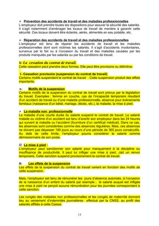  Prévention des accidents de travail et des maladies professionnelles
L’employeur doit prendre toutes les dispositions pour assurer la sécurité des salariés.
Il s’agit notamment d’aménager les locaux de travail de manière à garantir cette
sécurité. Ces locaux doivent être éclairés, aérés, alimentés en eau potable, etc.
 Réparation des accidents de travail et des maladies professionnelles
L’employeur est tenu de réparer les accidents de travail et les maladies
professionnelles dont sont victimes les salariés. Il s’agit d’accidents involontaires,
survenus par le fait ou à l’occasion du travail et des maladies causées par les
produits manipulés par les salariés ou par les conditions de travail.
V- La cessation du contrat de travail.
Cette cessation peut prendre deux formes. Elle peut être provisoire ou définitive.
1- Cessation provisoire (suspension du contrat de travail)
Certains motifs suspendent le contrat de travail . Cette suspension produit des effets
importants.
A- Motifs de la suspension
Certains motifs de la suspension du contrat de travail sont prévus par la législation
du travail. Exemples : femme en couche, cas de l’incapacité temporaire résultant
d’un accident de travail ou d’une maladie professionnelle, absence pour événements
familiaux (naissance d’un bébé, mariage, décès, etc.), la maladie, la mise à pied.
 La maladie non professionnelle
La maladie d’une courte durée du salarié suspend le contrat de travail. Le salarié
malade ou victime d’un accident est tenu d’avertir son employeur dans les 24 heures
qui suivent la maladie ou l’accident (fourniture d’un certificat médical). Dans ce cas,
les absences sont considérées comme des absences régulières. Mais, ces absences
ne doivent pas dépasser 180 jours au cours d’une période de 365 jours consécutifs.
Au delà de cette limite, l’employeur pourra considérer le salarié comme
démissionnaire de son poste.
 La mise à pied :
L’employeur peut sanctionner son salarié pour manquement à la discipline ou
insuffisance de productivité. Il peut lui infliger une mise à pied, càd un renvoi
temporaire. Cette sanction suspend provisoirement le contrat de travail.
B- Les effets de la suspension
Les effets de la suspension du contrat de travail varient en fonction des motifs de
cette suspension.
Mais, l’employeur est tenu de rémunérer les jours d’absence autorisés, à l’occasion
de la naissance d’un enfant du salarié par exemple ; le salarié auquel est infligée
une mise à pied ne perçoit aucune rémunération pour les journées correspondant à
cette sanction.
Les congés des maladies non professionnelles et les congés de maternité donnent
lieu au versement d’indemnités journalières effectué par la CNSS, au profit des
salariés affiliés à cette Caisse.
13
 