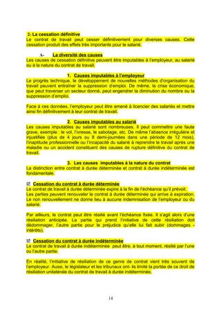 2- La cessation définitive
Le contrat de travail peut cesser définitivement pour diverses causes. Cette
cessation produit des effets très importants pour le salarié.
A- La diversité des causes
Les causes de cessation définitive peuvent être imputables à l’employeur, au salarié
ou à la nature du contrat de travail.
1. Causes imputables à l’employeur
Le progrès technique, le développement de nouvelles méthodes d’organisation du
travail peuvent entraîner la suppression d’emploi. De même, la crise économique,
que peut traverser un secteur donné, peut engendrer la diminution du nombre ou la
suppression d’emploi.
Face à ces données, l’employeur peut être amené à licencier des salariés et mettre
ainsi fin définitivement à leur contrat de travail.
2. Causes imputables au salarié
Les causes imputables au salarié sont nombreuses. Il peut commettre une faute
grave, exemple : le vol, l’ivresse, le sabotage, etc. De même l’absence irrégulière et
injustifiée (plus de 4 jours ou 8 demi-journées dans une période de 12 mois),
l’inaptitude professionnelle ou l’incapacité du salarié à reprendre le travail après une
maladie ou un accident constituent des causes de rupture définitive du contrat de
travail.
3. Les causes imputables à la nature du contrat
La distinction entre contrat à durée déterminée et contrat à durée indéterminée est
fondamentale.
 Cessation du contrat à durée déterminée
Le contrat de travail à durée déterminée expire à la fin de l’échéance qu’il prévoit.
Les parties peuvent renouveler le contrat à durée déterminée qui arrive à expiration.
Le non renouvellement ne donne lieu à aucune indemnisation de l’employeur ou du
salarié.
Par ailleurs, le contrat peut être résilié avant l’échéance fixée. Il s’agit alors d’une
résiliation anticipée. La partie qui prend l’initiative de cette résiliation doit
dédommager, l’autre partie pour le préjudice qu’elle lui fait subir (dommages -
intérêts).
 Cessation du contrat à durée indéterminée
Le contrat de travail à durée indéterminée peut être, à tout moment, résilié par l’une
ou l’autre partie.
En réalité, l’initiative de résiliation de ce genre de contrat vient très souvent de
l’employeur. Aussi, le législateur et les tribunaux ont- ils limité la portée de ce droit de
résiliation unilatérale du contrat de travail à durée indéterminée.
14
 
