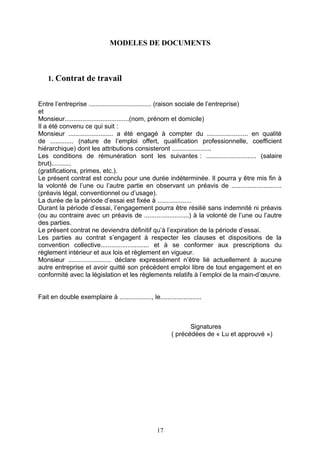 MODELES DE DOCUMENTS
1. Contrat de travail
Entre l’entreprise ................................... (raison sociale de l’entreprise)
et
Monsieur....................................(nom, prénom et domicile)
Il a été convenu ce qui suit :
Monsieur ......................... a été engagé à compter du ....................... en qualité
de ............. (nature de l’emploi offert, qualification professionnelle, coefficient
hiérarchique) dont les attributions consisteront ......................
Les conditions de rémunération sont les suivantes : ............................ (salaire
brut)...........
(gratifications, primes, etc.).
Le présent contrat est conclu pour une durée indéterminée. Il pourra y être mis fin à
la volonté de l’une ou l’autre partie en observant un préavis de ............................
(préavis légal, conventionnel ou d’usage).
La durée de la période d’essai est fixée à ...................
Durant la période d’essai, l’engagement pourra être résilié sans indemnité ni préavis
(ou au contraire avec un préavis de .........................) à la volonté de l’une ou l’autre
des parties.
Le présent contrat ne deviendra définitif qu’à l’expiration de la période d’essai.
Les parties au contrat s’engagent à respecter les clauses et dispositions de la
convention collective........................... et à se conformer aux prescriptions du
règlement intérieur et aux lois et règlement en vigueur.
Monsieur ........................ déclare expressément n’être lié actuellement à aucune
autre entreprise et avoir quitté son précédent emploi libre de tout engagement et en
conformité avec la législation et les règlements relatifs à l’emploi de la main-d’œuvre.
Fait en double exemplaire à .................., le.......................
Signatures
( précédées de « Lu et approuvé »)
17
 