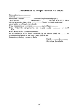 4. Dénonciation du reçu pour solde de tout compte
Nom, prénoms ........................
Adresse ..................................
Monsieur le Directeur .................. ( adresse complète de l’employeur)
Je soussigné .......................... demeurant à .................. dénonce le reçu pour solde
de tout compte signé par moi le ....................... (depuis moins de deux mois).
Je considère en effet qu’il me reste dû :
 sur mes salaires la somme de ..................... au motif que ...............
 sur l’indemnité compensatrice de congés payés ................. au motif
que .................
 sur (toutes autres sommes contestées)....................
En conséquence, vous m’êtes redevable de la somme totale de ........... en
complément de la somme que vous m’avez déjà versée.
Sous réserve de tous mes autres droits
Fait à .............. le .............
Signature du salarié
19
 
