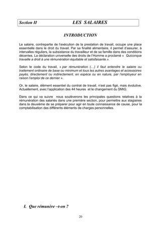 Section II LES SALAIRES
INTRODUCTION
Le salaire, contrepartie de l’exécution de la prestation de travail, occupe une place
essentielle dans le droit du travail. Par sa finalité alimentaire, il permet d’assurer, à
intervalles réguliers, la subsistance du travailleur et de sa famille dans des conditions
décentes. La déclaration universelle des droits de l’Homme a proclamé « Quiconque
travaille a droit à une rémunération équitable et satisfaisante.».
Selon le code du travail, « par rémunération (…) il faut entendre le salaire ou
traitement ordinaire de base ou minimum et tous les autres avantages et accessoires
payés, directement ou indirectement, en espèce ou en nature, par l’employeur en
raison l’emploi de ce dernier ».
Or, le salaire, élément essentiel du contrat de travail, n’est pas figé, mais évolutive.
Actuellement, avec l’application des 44 heures et le changement du SMIG.
Dans ce qui va suivre nous soulèverons les principales questions relatives à la
rémunération des salariés dans une première section, pour permettre aux stagiaires
dans la deuxième de se préparer pour agir en toute connaissance de cause, pour la
comptabilisation des différents éléments de charges personnelles.
I. Que rémunère –t-on ?
20
 