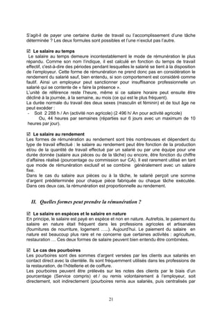 S’agit-il de payer une certaine durée de travail ou l’accomplissement d’une tâche
déterminée ? Les deux formules sont possibles et l’une n’exclut pas l’autre.
 Le salaire au temps
Le salaire au temps demeure incontestablement le mode de rémunération le plus
répandu. Comme son nom l’indique, il est calculé en fonction du temps de travail
effectif, c'est-à-dire des périodes pendant lesquelles le salarié se tient à la disposition
de l’employeur. Cette forme de rémunération ne prend donc pas en considération le
rendement du salarié sauf, bien entendu, si son comportement est considéré comme
fautif. Ainsi un employeur peut sanctionner pour insuffisance professionnelle un
salarié qui se contente de « faire la présence ».
L’unité de référence reste l’heure, même si ce salaire horaire peut ensuite être
décliné à la journée, à la semaine, au mois (ce qui est le plus fréquent).
La durée normale du travail des deux sexes (masculin et féminin) et de tout âge ne
peut excéder :
- Soit 2 288 h / An (activité non agricole) (2 496 h/ An pour activité agricole)
Ou, 44 heures par semaines (réparties sur 6 jours avec un maximum de 10
heures par jour).
 Le salaire au rendement
Les formes de rémunération au rendement sont très nombreuses et dépendent du
type de travail effectué : le salaire au rendement peut être fonction de la production
et/ou de la quantité de travail effectué par un salarié ou par une équipe pour une
durée donnée (salaire aux pièces ou de la tâche) ou encore, être fonction du chiffre
d’affaires réalisé (pourcentage ou commission sur CA). Il est rarement utilisé en tant
que mode de rémunération exclusif et se combine généralement avec un salaire
fixe.
Dans le cas du salaire aux pièces ou à la tâche, le salarié perçoit une somme
d’argent prédéterminée pour chaque pièce fabriquée ou chaque tâche exécutée.
Dans ces deux cas, la rémunération est proportionnelle au rendement.
II. Quelles formes peut prendre la rémunération ?
 Le salaire en espèces et le salaire en nature
En principe, le salaire est payé en espèce et non en nature. Autrefois, le paiement du
salaire en nature était fréquent dans les professions agricoles et artisanales
(fournitures de nourriture, logement …..). Aujourd’hui. Le paiement du salaire en
nature est beaucoup plus rare et ne concerne que certaines activités : agriculture,
restauration … Ces deux formes de salaire peuvent bien entendu être combinées.
 Le cas des pourboires
Les pourboires sont des sommes d’argent versées par les clients aux salariés en
contact direct avec la clientèle. Ils sont fréquemment utilisés dans les professions de
la restauration, de l’hôtellerie et de coiffure.
Les pourboires peuvent être prélevés sur les notes des clients par le biais d’un
pourcentage (Service compris) et / ou remis volontairement à l’employeur, soit
directement, soit indirectement (pourboires remis aux salariés, puis centralisés par
21
 
