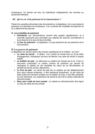 l’employeur). Ce dernier est tenu de redistribuer intégralement ces sommes au
personnel intéressé.
III. Qu’en est- il du paiement de la rémunérations ?
Partant du caractère alimentaire des rémunérations, le législateur n’en a pas laissé le
paiement à la discrétion de l’employeur. Il en a précisé les modalités de paiement et
en a déterminé les preuves.
 Les modalités du paiement
• Périodicité Les rémunérations doivent être payées régulièrement, et à
intervalle rapproché pour permettre aux salariés de subvenir normalement à
leurs besoins et à ceux de leurs familles.
• Le lieu du paiement Le législateur n’a pas précisé le lieu de paiement de la
rémunération.
 Les preuves de paiement
La législation du travail a prévu des moyens spécifiques en la matière ; qui sont :
• La carte de travail : A défaut d’un contrat de travail écrit ou d’une lettre
d’engagement, l’employeur est tenu de délivrer une carte de travail à chaque
salarié
• Le bulletin de paie : sa délivrance au salarié est imposé par la loi. C’est un
document comportant un certain nombre de mentions qui permet de
renseigner le salarié sur les modalités de calcul de sa rémunération, la
période de travail, primes, déductions,….
• Le livre de paie : ou carnet de paie est un registre qui est obligatoirement
tenu dans chaque entreprise ; il doit reproduire proprement et par ordre de
date toutes les mentions portées sur le bulletin de paie. Il doit être présenté,
sur leur demande, aux inspecteurs de travail et ceux de la caisse nationale de
sécurité sociale.
• Reçu pour solde de tout compte : Le salarié ou démissionnaire doit signer
un reçu de solde de tout compte.
22
 