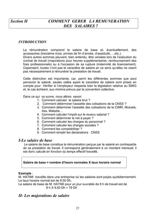 Section II COMMENT GERER LA REMUNERATION
DES SALAIRES ?
INTRODUCTION
La rémunération comprend le salaire de base et, éventuellement, des
accessoires (treizième mois, primes de fin d’année, d’assiduité,….etc.).
Divers autres sommes peuvent, bien entendu, être versées lors de l’exécution du
contrat de travail (majorations pour heures supplémentaires, remboursement des
frais professionnels) ou à l’occasion de sa rupture (indemnité de licenciement).
Cependant, toutes n’ont pas le caractère de salaire en ce sens qu’elles ne visent
pas nécessairement à rémunérer la prestation de travail.
Cette distinction est importante, car, parmi les différentes sommes que peut
percevoir le salarié, seules celles ayant le caractère de salaire sont prises en
compte pour Vérifier si l’employeur respecte bien la législation relative au SMIG
et, le cas échéant, aux minima prévus par la convention collective.
Dans ce qui va suivre, nous allons savoir
1. Comment calculer le salaire brut ?
2. Comment déterminer l’assiette des cotisations de la CNSS ?
3. Comment déterminer l’assiette des cotisations de la CIMR, Mutuels,
Ass. Maladie…
4. Comment calculer l’impôt sur le revenu salarial ?
5. Comment déterminer le net à payer ?
6. Comment calculer les charges du personnel ?
7. Comment calculer les charges sociales ?
8. Comment les comptabiliser ?
9. Comment remplir les déclarations CNSS
I-Le salaire de base
Le salaire de base constitue la rémunération perçue par le salarié en contrepartie
de sa prestation de travail. Il correspond généralement à un montant mensuel, il
est donc calculé en fonction du temps effectif travaillé.
Salaire de base = nombre d’heurs normales X taux horaire normal
Exemple :
M. HATIMI travaille dans une entreprise où les salaires sont payés quotidiennement.
Le taux horaire normal est de 9.50 Dh.
Le salaire de base de M. HATIMI pour un jour ouvrable de 8 h de travail est de
8 h X 9,50 Dh = 76 Dh
II- Les majorations de salaire
23
 