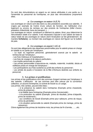 Ce sont des rémunérations en argent ou en nature attribuées à une partie ou à
l’ensemble du personnel de l’entreprise, en plus des rémunérations proprement
dites.
a- Les avantages en nature (A.E.N)
Les avantages en nature sont des biens ou des prestations accordés aux salariés. Il
s’agira par exemple de l’octroi d’une voiture de fonction, de l’attribution d’un
logement ou encore de remises sur des produits de l’entreprise (billet d’avion,
prestation d’électricité, bons de transport..). .
Les avantages en nature constituent un élément du salaire. Ainsi, pour déterminer la
rémunération totale d’un salarié, il est nécessaire d’ajouter à son salaire de base la
valeur totale de ses avantages en nature (dont l’évaluation se fait généralement de
manière forfaitaire). Le montant des avantages en nature doit figurer sur le bulletin
de paie.
b- Les avantages en argent ( A.E.A)
Ce sont des allègements des dépenses personnelles pour le salarié prises en charge
en totalité ou en partie par l’employeur.
- Le loyer du logement personnel, généralement avancé par le salarié et
remboursé par l’employeur ;
- Les frais médicaux et hospitalisation ;
- Les frais de voyage et de séjours particuliers ;
- Les impôts personnels du salarié ;
- Les primes personnelles d’assurance-vie, maladie, maternité, invalidité, décès et
vieillesse prises en charge de l’employeur ;
- Les participations aux frais scolaires au profit des enfants du personnel ;
- Les achats de jouets à l’occasion de la fête d’Achoura destinés aux enfants du
personnel.
3. Les primes et gratifications
Les primes et les gratifications sont des sommes d’argent remises par l’employeur à
ses salariés. L’attribution de ces sommes peut être prévue par la convention
collective, un accord d’entreprise, le contrat de travail ou un usage.
Les primes, très variées, peuvent être liées :
- à la présence du salarié dans l’entreprise (Exemple prime d’assiduité,
prime de présence) ;
- à la fidélité dans l’entreprise (Exemple prime d’ancienneté) ;
- à la production du salarié (Exemple prime de résultats, prime d’objectifs,
prime de rendement) ;
- aux conditions de travail (Exemple prime pour salissure, prime de risque,
prime de pénibilité) ;
- à la situation personnelle du salarié (Exemple prime de mariage, prime de
naissance).
Citons également les primes de treizième mois, les primes de fin d’année, ……etc.
25
 