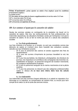 Prime d’ancienneté : prime ajoutée au salaire d’un employé ayant les conditions
d’ancienneté requises :
La prime est de :
5% du salaire de base (plus les heures supplémentaires) si service entre 2 à 5 ans
10 % si service entre 5 et 12 ans
15 % si service entre 12 et 20 ans
20 % Si service est supérieur de 20 ans
III- Les sommes n’ayant pas le caractère de salaire
Seules les sommes versées en contrepartie de la prestation de travail ont le
caractère de salaire. Dès lors, les remboursements de frais professionnels, les
indemnités réparatrices, les allocations familiales versés par l’entreprise n’ont pas le
caractère de salaire. Et de ce fait ne rentre pas dans le s calculs des cotisations
sociales
a. Les frais professionnels
Les frais inhérents à la fonction ou à l’emploi, ne sont pas considérés comme des
éléments de salaire et n’entrent donc dans l’assiette des cotisations sociales,
calculés aux taux forfaitaires suivants :
- 25 % pour le personnel des casinos et cercles supportant des frais de
représentations
- 35 % pour les ouvriers d’imprimerie de journaux travaillant la nuit, les
artistes
- 45 % pour les journalistes, les rédacteurs, photographes, les directeurs de
journaux, les inspecteurs et contrôleurs des compagnies des branches vie,
capitalisation et épargne ; le personnel naviguant de l’aviation marchande,
les voyageurs représentants et placiers
- 40 % pour le personnel naviguant de la marine marchande et de la pêche
maritime.
- 17 % pour les personnes ne relavant pas des catégories professionnelles
visées ci- dessus (1) ce taux sera retenu dans tous les calculs
ultérieurs
b. Les indemnités
Les indemnités sont des sommes d’argent attribuées à un salarié en réparation d’un
dommage ou un préjudice, en compensation de certains frais, ou encore pour tenir
compte de la valeur ou de la durée des services rendus.
Exemple
26
 