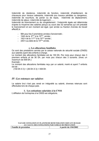 Indemnité de résidence, indemnité de fonction, indemnité d’habillement, de
chaussure pour travaux salissants, indemnité pou travaux pénibles ou dangereux,
indemnité de nourriture, de panier ou de repas, indemnité de déplacement,
indemnité de séjour, indemnité de logement……
Indemnité de licenciement ou de congédiement : l’indemnité égale est déterminée
d’après la moyenne des salaires perçus au cours des 52 semaines qui ont précédé
le licenciement et son montant est égal, (par année ou fraction d’année de travail
effectif) à :
- 96h pour les 5 premières années d’ancienneté ;
- 144h de la 6ème
à la 10ème
année ;
- 192 h de la 11ème
à la 15ème
année ;
- 240 h au-delà de la 15ème
année.
c. Les allocations familiales
Ce sont des prestations servies par la caisse nationale de sécurité sociale (CNSS)
aux salariés ayant des enfants à charge.
Le montant des allocations familiales est de 150 Dh. Par mois pour chacun des 3
premiers enfants et de 36 Dh. par mois pou chacun des 3 suivants. (Avec un
maximum de 558 Dh.)
Exemple :
Le montant des allocations familiales reçu par un salarié, marié et ayant 7 enfants
est de :
(150 Dh X 3) + (36 Dh X 3) = 558 Dh
IV- Les retenues sur salaires
Le salaire brut n’est pas versé en intégralité au salarié, diverses retenues sont
effectuées lors de chaque paie.
1. Les cotisations salariales à la CNSS
L’affiliation de l’entreprise à la CNSS est obligatoire.
TAUX DE COTISATION ET PLAFOND DE REMUNERATION SERVANT DE BASE
AU CALCUL DES COTISATIONS PAR FAMILLE DE PRESTATION
Famille de prestation A partir du 1/04/2002
27
 