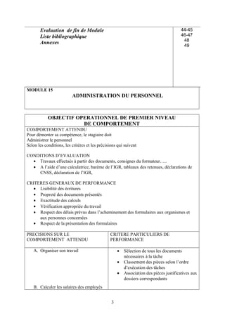 Evaluation de fin de Module
Liste bibliographique
Annexes
44-45
46-47
48
49
MODULE 15
ADMINISTRATION DU PERSONNEL
OBJECTIF OPERATIONNEL DE PREMIER NIVEAU
DE COMPORTEMENT
COMPORTEMENT ATTENDU
Pour démonter sa compétence, le stagiaire doit
Administrer le personnel
Selon les conditions, les critères et les précisions qui suivent
CONDITIONS D’EVALUATION
• Travaux effectués à partir des documents, consignes du formateur…..
• A l’aide d’une calculatrice, barème de l’IGR, tableaux des retenues, déclarations de
CNSS, déclaration de l’IGR,
CRITERES GENERAUX DE PERFORMANCE
• Lisibilité des écritures
• Propreté des documents présentés
• Exactitude des calculs
• Vérification appropriée du travail
• Respect des délais prévus dans l’acheminement des formulaires aux organismes et
aux personnes concernées
• Respect de la présentation des formulaires
PRECISIONS SUR LE
COMPORTEMENT ATTENDU
CRITERE PARTICULIERS DE
PERFORMANCE
A. Organiser son travail
B. Calculer les salaires des employés
• Sélection de tous les documents
nécessaires à la tâche
• Classement des pièces selon l’ordre
d’exécution des tâches
• Association des pièces justificatives aux
dossiers correspondants
3
 