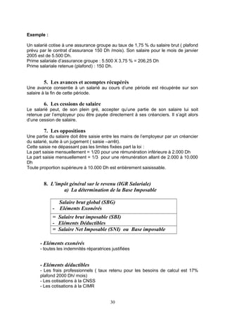 Exemple :
Un salarié cotise à une assurance groupe au taux de 1,75 % du salaire brut ( plafond
prévu par le contrat d’assurance 150 Dh /mois). Son salaire pour le mois de janvier
2005 est de 5.500 Dh.
Prime salariale d’assurance groupe : 5.500 X 3,75 % = 206,25 Dh
Prime salariale retenue (plafond) : 150 Dh.
5. Les avances et acomptes récupérés
Une avance consentie à un salarié au cours d’une période est récupérée sur son
salaire à la fin de cette période.
6. Les cessions de salaire
Le salarié peut, de son plein gré, accepter qu’une partie de son salaire lui soit
retenue par l’employeur pou être payée directement à ses créanciers. Il s’agit alors
d’une cession de salaire.
7. Les oppositions
Une partie du salaire doit être saisie entre les mains de l’employeur par un créancier
du salarié, suite à un jugement ( saisie –arrêt).
Cette saisie ne dépassant pas les limites fixées part la loi :
La part saisie mensuellement = 1/20 pour une rémunération inférieure à 2.000 Dh
La part saisie mensuellement = 1/3 pour une rémunération allant de 2.000 à 10.000
Dh
Toute proportion supérieure à 10.000 Dh est entièrement saisissable.
8. L’impôt général sur le revenu (IGR Salariale)
a) La détermination de la Base Imposable
Salaire brut global (SBG)
- Eléments Exonérés
= Salaire brut imposable (SBI)
- Eléments Déductibles
= Salaire Net Imposable (SNI) ou Base imposable
- Eléments exonérés
- toutes les indemnités réparatrices justifiées
- Eléments déductibles
- Les frais professionnels ( taux retenu pour les besoins de calcul est 17%
plafond 2000 Dh/ mois)
- Les cotisations à la CNSS
- Les cotisations à la CIMR
30
 