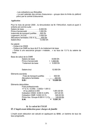 - Les cotisations aux Mutuelles
- La part salariale des primes d’assurance – groupe dans la limite du plafond
prévu par le contrat d’assurance.
Application
Pour le mois de janvier 2005 , la rémunération de M. FAHLAOUI, marié et ayant 3
enfants est comme suite :
Salaire de base ……………………8.000 Dh
Prime d’ancienneté ……………….1.000 Dh
Indemnité de transport justifiée……500 Dh
Logement ( A.E.N)…………………3.000 Dh
Allocations familiales (150 X 3)……..450 Dh
Salaire Brut 12.950 Dh
Ce salarié
- Cotise à la CNSS
- Cotise à la CIMR au taux de 6 % du traitement de base
- Cotise à une assurance groupe « maladie… » au taux de 1.5 % du salaire de
base
Base de calcul de la CIMR
Salaire de base 8.000 Dh
Prime d’ancienneté + 1.000 Dh
Traitement de base = 9.000 Dh
Salaire brut 12.950 Dh
Eléments exonérés
Frais de transport justifiés - 500 Dh
Allocations familiales - 450 Dh
S.B.I = 12.000 Dh
Eléments déductibles
Frais professionnels
17 % X ( 12.950 – 3.000)= 1.691,5
inf au plafond 2.000 1.691,50 Dh
Cotisation CNSS 6.000 X 4,29% 257,40 Dh
Cotisation CIMR 9.000 X 6 % 540,00 Dh
Prime Ass. Groupe 8.000 X 1,5 % 120,00 Dh
S.NI. = 9.391,10
b) Le calcul de l’I.G.R
 L’impôt avant déduction pour charges de famille
L’impôt avant déduction est calculé en appliquant au S.N.I. un barème de taux de
taux progressifs.
31
 