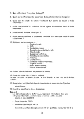 4. Quel est le rôle de l’inspecteur du travail ?
5. Quelle est la différence entre les contrats de travail intermittent et temporaire
6. Quels sont les droits du salarié bénéficiant d’un contrat de travail à durée
déterminée ?
7. Quels sont les droits du salarié en cas de rupture du contrat de travail à durée
déterminée ?
8. Quels sont les droits de l’employeur ?
9. Quels sont les motifs de la suspension provisoire d’un contrat de travail à durée
indéterminée ?
10.Définissez les termes suivants :
1. Droit du travail ;
2. OIT ;
3. Contrat de mission ;
4. Cessation du contrat du travail ;
5. Mise à pied ;
6. Suspension définitive ;
7. Maladie professionnelle ;
8. Préavis ;
9. Licenciement ;
10.Contrat à durée indéterminée ;
11.Rupture abusive ;
12.Solde de tout compte ;
13.Salaire au rendement
11.Quelles sont les modalités du paiement de salaire
12.Quelle est l’utilité des documents suivants :
La carte de travail ; le bulletin de paie ; le livre de paie ; le reçu pour solde de tout
compte ;
13.Un exploitant individuel fait –il partie des salariés de son entreprise ? justifiez
votre réponse ;
14.Enumérez les différents types de salaires ;
Cas n° 1
Les éléments de salaires de M. TALAL, technicien informaticien dans une
entreprise industrielle, pour le mois de novembre sont les suivants
• salaire de base 3000 DH
• Prime de panier 500DH
• Indemnité de transport 200 DH
• Indemnité pour frais de déplacement 300 DH (justifiés à hauteur de 100 DH)
42
 