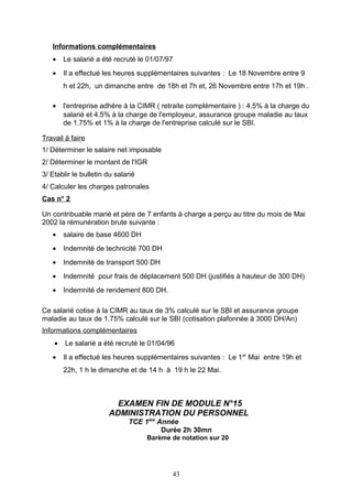 Informations complémentaires
• Le salarié a été recruté le 01/07/97
• Il a effectué les heures supplémentaires suivantes : Le 18 Novembre entre 9
h et 22h, un dimanche entre de 18h et 7h et, 26 Novembre entre 17h et 19h .
• l'entreprise adhère à la CIMR ( retraite complémentaire ) : 4.5% à la charge du
salarié et 4.5% à la charge de l'employeur, assurance groupe maladie au taux
de 1.75% et 1% à la charge de l'entreprise calculé sur le SBI.
Travail à faire
1/ Déterminer le salaire net imposable
2/ Déterminer le montant de l'IGR
3/ Etablir le bulletin du salarié
4/ Calculer les charges patronales
Cas n° 2
Un contribuable marié et père de 7 enfants à charge a perçu au titre du mois de Mai
2002 la rémunération brute suivante :
• salaire de base 4600 DH
• Indemnité de technicité 700 DH
• Indemnité de transport 500 DH
• Indemnité pour frais de déplacement 500 DH (justifiés à hauteur de 300 DH)
• Indemnité de rendement 800 DH.
Ce salarié cotise à la CIMR au taux de 3% calculé sur le SBI et assurance groupe
maladie au taux de 1.75% calculé sur le SBI (cotisation plafonnée à 3000 DH/An)
Informations complémentaires
• Le salarié a été recruté le 01/04/96
• Il a effectué les heures supplémentaires suivantes : Le 1er
Mai entre 19h et
22h, 1 h le dimanche et de 14 h à 19 h le 22 Mai.
EXAMEN FIN DE MODULE N°15
ADMINISTRATION DU PERSONNEL
TCE 1ère
Année
Durée 2h 30mn
Barème de notation sur 20
43
 