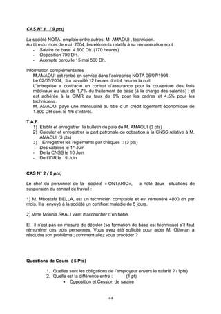 CAS N° 1 ( 9 pts)
La société NOTA emploie entre autres M. AMAOUI , technicien.
Au titre du mois de mai 2004, les éléments relatifs à sa rémunération sont :
- Salaire de base 4.900 Dh. (170 heures)
- Opposition 700 DH.
- Acompte perçu le 15 mai 500 Dh.
Information complémentaires
M.AMAOUI est rentré en service dans l’entreprise NOTA 06/07/1994.
Le 02/05/2004, Il a travaillé 12 heures dont 4 heures la nuit
L’entreprise a contracté un contrat d’assurance pour la couverture des frais
médicaux au taux de 1,7% du traitement de base (à la charge des salariés) ; et
est adhérée à la CIMR au taux de 6% pour les cadres et 4,5% pour les
techniciens.
M. AMAOUI paye une mensualité au titre d’un crédit logement économique de
1.800 DH dont le 1/6 d’intérêt.
T.A.F.
1) Etablir et enregistrer le bulletin de paie de M. AMAOUI (3 pts)
2) Calculer et enregistrer la part patronale de cotisation à la CNSS relative à M.
AMAOUI (3 pts)
3) Enregistrer les règlements par chèques : (3 pts)
- Des salaires le 1er
Juin
- De la CNSS le 10 Juin
- De l’IGR le 15 Juin
CAS N° 2 ( 6 pts)
Le chef du personnel de la société « ONTARIO», a noté deux situations de
suspension du contrat de travail :
1) M. Mbostafa BELLA, est un technicien comptable et est rémunéré 4800 dh par
mois. Il a envoyé à la société un certificat maladie de 5 jours.
2) Mme Mounia SKALI vient d’accoucher d’un bébé.
Et il n’est pas en mesure de décider (sa formation de base est technique) s’il faut
rémunérer ces trois personnes. Vous avez été sollicité pour aider M. Othman à
résoudre son problème ; comment allez vous procéder ?
Questions de Cours ( 5 Pts)
1. Quelles sont les obligations de l’employeur envers le salarié ? (1pts)
2. Quelle est la différence entre : (1 pt)
• Opposition et Cession de salaire
44
 