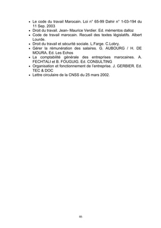 • Le code du travail Marocain. Loi n° 65-99 Dahir n° 1-03-194 du
11 Sep. 2003
• Droit du travail. Jean- Maurice Verdier. Ed. mémentos dalloz
• Code de travail marocain. Recueil des textes législatifs. Albert
Lourde.
• Droit du travail et sécurité sociale. L.Farge. C.Lobry.
• Gérer la rémunération des salaires. G. AUBOURG / H. DE
MOURA. Ed. Les Echos
• La comptabilité générale des entreprises marocaines. A.
FECHTALI et B. FOUGUIG. Ed. CONSULTING
• Organisation et fonctionnement de l’entreprise. J. GERBIER. Ed.
TEC & DOC
• Lettre circulaire de la CNSS du 25 mars 2002.
46
 