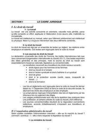 SECTION I LE CADRE JURIDIQUE
I- Le droit du travail
1- Le travail
Le travail est une activité consciente et volontaire, naturelle mais pénible, parce
qu’elle comporte un effort, appliquée à l’élaboration d’une œuvre utile, matérielle ou
immatérielle.
Le travail est intellectuel ou manuel, selon que l’élément prédominant est intellectuel
ou physique. Mais il y a toujours intervention des deux éléments combinés.
2- Le droit du travail
Le droit de travail est régi par un ensemble de textes qui règlent les relations entre
employeurs et salariés. Ces textes sont regroupés dans le code du travail
3- Les sources du droit du travail
La déclaration universelle des droits de l’homme, les traités internationaux tels que
ceux concernant l(organisation internationale du travail) (O.I.T). Ces textes expriment
des idées générales et des principes, mais la source du droit du travail sont
essentiellement d’essence nationale, législative ou conventionnelle.
- La constitution reconnaît aux travailleurs les droits sociaux suivants :
 droits égaux pour les hommes et les femmes
 droit au travail et à l’emploi
 droit à l’action syndicale et droit d’adhérer à un syndicat
 droit de grève
 droit à la protection sociale (santé, repos, incapacité de
travail….)
 droit à la formation
- Les lois et règlements sont regroupés dans le code du travail (le dernier
datant du 11 Septembre 2003) et dans le code de la sécurité sociale. Ils
décrivent les droits des employeurs et des employés.
- La jurisprudence regroupe l’interprétation des lois et règlements par les
tribunaux lors du jugement des litiges.
- Les usages professionnels sont nés de la répétition des pratiques dans
une profession, et certains articles du code du travail y font référence.
- Les sources conventionnelles résultant de la négociation (conventions
collectives, accords d’établissement) s’imposent aux travailleurs et
employeurs.
II- L’organisation administrative du travail
Selon quelles modalités l’Administration intervient – elle sur le marché du travail ?
comment contribue - t – elle à faire respecter la législation du travail ?
1- Le ministère du travail :
7
 