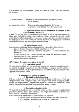 L’organisation de l’administration ayant en charge le travail, peut se présenter
comme suit :
Au niveau national Ministère du travail et inspection générale du travail
et de l’emploi
Au niveau des régions Directions régionales du travail et de l’emploi
Ayant sous l’autorité des inspecteurs du travail
2- L’Agence Nationale pour la Promotion de l’Emploi et des
Compétences « ANAPEC »
L’ANAPEC est elle aussi un organisme administratif. C’est un établissement public
placé sous l’autorité du ministre du travail ; sa mission consiste à intervenir sur le
marché du travail en assistant les personnes à la recherche d’un emploi, et en aidant
les employeurs dans l’embauche des salariés ; toutefois, les employeurs conservent
toute liberté d’utiliser d’autres moyens de recrutement.
3- L’inspection du travail :
Les inspecteurs du travail disposent des pouvoirs et jouent les rôles suivants :
- pouvoir de contrôle du respect de la législation du travail
- pouvoir de police judiciaire : rédaction des procès – verbaux transmis aux
tribunaux
- pouvoir de décision concernant la protection contre le licenciement abusif
- rôle de conseil lors des conflits du travail
- rôle administratif de statistique
III- Création des rapports juridique de travail
1- Le contrat de travail
Un contrat de travail est une convention par laquelle une personne, appelée employé
ou salarié, s’engage, moyennant une rémunération en argent appelé salaire, à
exercer une certaine activité au profit et sous la subordination d’une autre personne,
appelée employeur ou patron.
A. Les types du contrat de travail
a) Contrat à durée indéterminée
Est un contrat de droit commun, le contrat à durée indéterminée n’est pas
obligatoirement écrit. L’employeur peut être une personne morale ou physique et le
salarié est obligatoirement une personne physique. L’accord des parties est tacite
( le fait d’accepter une personne dans l’entreprise pour y travailler)
b) Contrat à durée déterminée
Un contrat à durée déterminée ne peut être conclu que dans certaines hypothèses et
pour l’exécution de tâches bien précises. Il est obligatoirement écrit et, comme son
nom l’indique, il est limité dans le temps.
C’est ainsi qu’il ne peut être conclu que dans les cas suivants :
• remplacement d’un salarié absent ou dont le contrat est suspendu ;
• accroissement temporaire de l’activité de l’entreprise ;
8
 