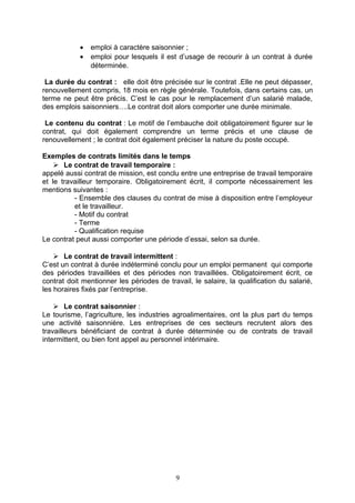 • emploi à caractère saisonnier ;
• emploi pour lesquels il est d’usage de recourir à un contrat à durée
déterminée.
La durée du contrat : elle doit être précisée sur le contrat .Elle ne peut dépasser,
renouvellement compris, 18 mois en règle générale. Toutefois, dans certains cas, un
terme ne peut être précis. C’est le cas pour le remplacement d’un salarié malade,
des emplois saisonniers….Le contrat doit alors comporter une durée minimale.
Le contenu du contrat : Le motif de l’embauche doit obligatoirement figurer sur le
contrat, qui doit également comprendre un terme précis et une clause de
renouvellement ; le contrat doit également préciser la nature du poste occupé.
Exemples de contrats limités dans le temps
 Le contrat de travail temporaire :
appelé aussi contrat de mission, est conclu entre une entreprise de travail temporaire
et le travailleur temporaire. Obligatoirement écrit, il comporte nécessairement les
mentions suivantes :
- Ensemble des clauses du contrat de mise à disposition entre l’employeur
et le travailleur.
- Motif du contrat
- Terme
- Qualification requise
Le contrat peut aussi comporter une période d’essai, selon sa durée.
 Le contrat de travail intermittent :
C’est un contrat à durée indéterminé conclu pour un emploi permanent qui comporte
des périodes travaillées et des périodes non travaillées. Obligatoirement écrit, ce
contrat doit mentionner les périodes de travail, le salaire, la qualification du salarié,
les horaires fixés par l’entreprise.
 Le contrat saisonnier :
Le tourisme, l’agriculture, les industries agroalimentaires, ont la plus part du temps
une activité saisonnière. Les entreprises de ces secteurs recrutent alors des
travailleurs bénéficiant de contrat à durée déterminée ou de contrats de travail
intermittent, ou bien font appel au personnel intérimaire.
9
 