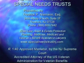 ADMINISTRATION OF
SPECIAL NEEDS TRUSTS
Presented by
Fredrick P. Niemann, Esq.
3499 Route 9 North, Suite 1F
Freehold, NJ 07728
Phone: (888) 800-7442

Elder Law, Asset & Estate Protection
Planning, Medicare, Medicaid and
Veteran’s Benefit Assistance Lawyers

www.specialneedstrustnj.com

R. 1:40 Approved Mediator, by the NJ Supreme
Court
Accredited Attorney of the US Veteran
Administration for Veteran Benefits

 