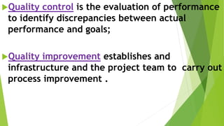 Quality control is the evaluation of performance
to identify discrepancies between actual
performance and goals;
Quality improvement establishes and
infrastructure and the project team to carry out
process improvement .
 