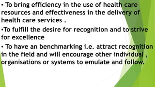 ▪️ To bring efficiency in the use of health care
resources and effectiveness in the delivery of
health care services .
▪️To fulfill the desire for recognition and to strive
for excellence
▪️ To have an benchmarking i.e. attract recognition
in the field and will encourage other individual ,
organisations or systems to emulate and follow.
 