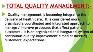 TOTAL QUALITY MANAGEMENT:-
 Quality management is becoming integral to the
delivery of health care. It is considered more
organized a coordinated and integrated approach to
manage / improve processes that affect patient
outcomes . It is an organized and integrated system of
continuous quality improvement aimed at meeting
customers’ expectations”.
 