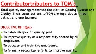 Contributortributors to TQM):-
Total quality management was the work of Deming , Juran and
Crosby. Their contributions to TQM are regarded as three
paths , and one journey.
OBJECTIVE OF TQM:-
 To establish specific quality goal.
 To improve quality as a responsibilty shared by all
employees.
 To educate and train the employees.
 To formally recognize efforts to improve quality.
 