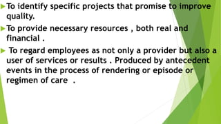 To identify specific projects that promise to improve
quality.
To provide necessary resources , both real and
financial .
 To regard employees as not only a provider but also a
user of services or results . Produced by antecedent
events in the process of rendering or episode or
regimen of care .
 