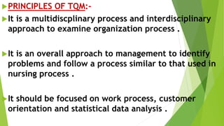PRINCIPLES OF TQM:-
It is a multidiscplinary process and interdisciplinary
approach to examine organization process .
It is an overall approach to management to identify
problems and follow a process similar to that used in
nursing process .
It should be focused on work process, customer
orientation and statistical data analysis .
 